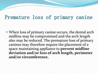 Premature loss of primary canine
 When loss of primary canine occurs, the dental arch
midline may be compromised and the arch length
also may be reduced. The premature loss of primary
canines may therefore require the placement of a
space maintaining appliance to prevent midline
deviation and/or loss of arch length, perimeter
and/or circumference.
 