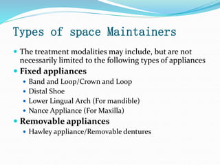 Types of space Maintainers
 The treatment modalities may include, but are not
necessarily limited to the following types of appliances
 Fixed appliances
 Band and Loop/Crown and Loop
 Distal Shoe
 Lower Lingual Arch (For mandible)
 Nance Appliance (For Maxilla)
 Removable appliances
 Hawley appliance/Removable dentures
 