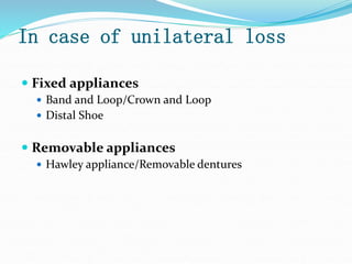 In case of unilateral loss
 Fixed appliances
 Band and Loop/Crown and Loop
 Distal Shoe
 Removable appliances
 Hawley appliance/Removable dentures
 
