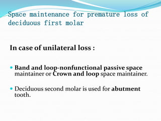 Space maintenance for premature loss of
deciduous first molar
In case of unilateral loss :
 Band and loop-nonfunctional passive space
maintainer or Crown and loop space maintainer.
 Deciduous second molar is used for abutment
tooth.
 