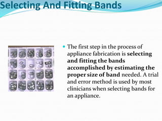 Selecting And Fitting Bands
 The first step in the process of
appliance fabrication is selecting
and fitting the bands
accomplished by estimating the
proper size of band needed. A trial
and error method is used by most
clinicians when selecting bands for
an appliance.
 