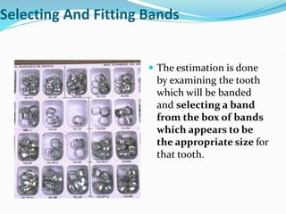 Selecting And Fitting Bands
 The estimation is done
by examining the tooth
which will be banded
and selecting a band
from the box of bands
which appears to be
the appropriate size for
that tooth.
 