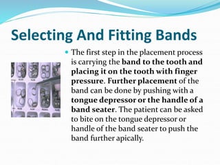 Selecting And Fitting Bands
 The first step in the placement process
is carrying the band to the tooth and
placing it on the tooth with finger
pressure. Further placement of the
band can be done by pushing with a
tongue depressor or the handle of a
band seater. The patient can be asked
to bite on the tongue depressor or
handle of the band seater to push the
band further apically.
 