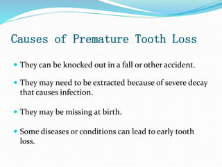 Causes of Premature Tooth Loss
 They can be knocked out in a fall or other accident.
 They may need to be extracted because of severe decay
that causes infection.
 They may be missing at birth.
 Some diseases or conditions can lead to early tooth
loss.
 