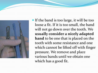  If the band is too large, it will be too
loose a fit. If it is too small, the band
will not go down over the tooth. We
usually consider a nicely adapted
band to be one that is placed on the
tooth with some resistance and one
which cannot be lifted off with finger
pressure. We remove and place
various bands until we obtain one
which has a good fit.
 