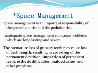 *Space Management
Space management is an important responsibility of
the general dentist and the pedodontist.
Inadequate space management can cause problems
which are long lasting and severe.
The premature loss of primary teeth may cause loss
of arch length, resulting in crowding of the
permanent dentition, impaction of permanent
teeth, esthetic difficulties, malocclusion, and
other problems.
 