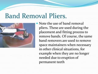Band Removal Pliers.
 Note the use of band removal
pliers. These are used during the
placement and fitting process to
remove bands. Of course, the same
band removers are used to remove
space maintainers when necessary
in other clinical situations, for
example when they are no longer
needed due to eruption of
permanent teeth
 