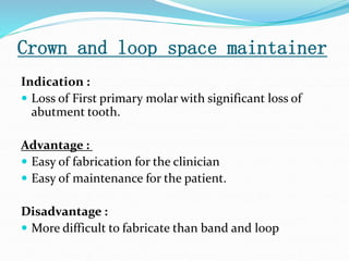 Crown and loop space maintainer
Indication :
 Loss of First primary molar with significant loss of
abutment tooth.
Advantage :
 Easy of fabrication for the clinician
 Easy of maintenance for the patient.
Disadvantage :
 More difficult to fabricate than band and loop
 
