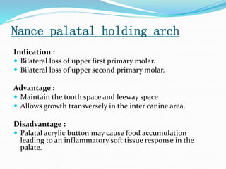 Nance palatal holding arch
Indication :
 Bilateral loss of upper first primary molar.
 Bilateral loss of upper second primary molar.
Advantage :
 Maintain the tooth space and leeway space
 Allows growth transversely in the inter canine area.
Disadvantage :
 Palatal acrylic button may cause food accumulation
leading to an inflammatory soft tissue response in the
palate.
 