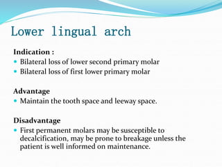 Lower lingual arch
Indication :
 Bilateral loss of lower second primary molar
 Bilateral loss of first lower primary molar
Advantage
 Maintain the tooth space and leeway space.
Disadvantage
 First permanent molars may be susceptible to
decalcification, may be prone to breakage unless the
patient is well informed on maintenance.
 