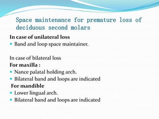 Space maintenance for premature loss of
deciduous second molars
In case of unilateral loss
 Band and loop space maintainer.
In case of bilateral loss
For maxilla :
 Nance palatal holding arch.
 Bilateral band and loops are indicated
For mandible
 Lower lingual arch.
 Bilateral band and loops are indicated
 