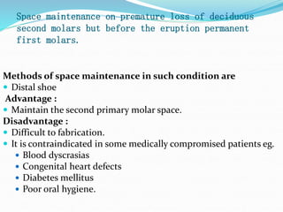 Space maintenance on premature loss of deciduous
second molars but before the eruption permanent
first molars.
Methods of space maintenance in such condition are
 Distal shoe
Advantage :
 Maintain the second primary molar space.
Disadvantage :
 Difficult to fabrication.
 It is contraindicated in some medically compromised patients eg.
 Blood dyscrasias
 Congenital heart defects
 Diabetes mellitus
 Poor oral hygiene.
 
