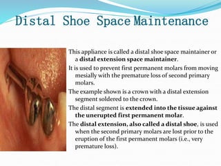 Distal Shoe Space Maintenance
This appliance is called a distal shoe space maintainer or
a distal extension space maintainer.
It is used to prevent first permanent molars from moving
mesially with the premature loss of second primary
molars.
The example shown is a crown with a distal extension
segment soldered to the crown.
The distal segment is extended into the tissue against
the unerupted first permanent molar.
The distal extension, also called a distal shoe, is used
when the second primary molars are lost prior to the
eruption of the first permanent molars (i.e., very
premature loss).
 