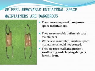 WE FEEL REMOVABLE UNILATERAL SPACE
MAINTAINERS ARE DANGEROUS
 These are examples of dangerous
space maintainers.
 They are removable unilateral space
maintainers.
 We believe removable unilateral space
maintainers should not be used.
 They are too small and present
swallowing and choking dangers
for children.
 