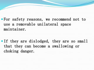  For safety reasons, we recommend not to
use a removable unilateral space
maintainer.
 If they are dislodged, they are so small
that they can become a swallowing or
choking danger.
 