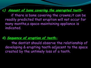 c) Amount of bone covering the unerupted tooth-
if there is bone covering the crowns,it can be
readily predicted that eruption will not occur for
many months,a space-maintaining appliance is
indicated.
d) Sequence of eruption of teeth-
the dentist should observe the relationship of
developing & erupting teeth adjacent to the space
created by the untimely loss of a tooth.
 