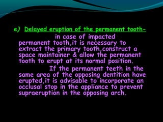 e) Delayed eruption of the permanent tooth-
in case of impacted
permanent tooth,it is necessary to
extract the primary tooth,construct a
space maintainer & allow the permanent
tooth to erupt at its normal position.
If the permanent teeth in the
same area of the opposing dentition have
erupted,it is advisable to incorporate an
occlusal stop in the appliance to prevent
supraeruption in the opposing arch.
 