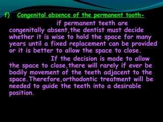 f) Congenital absence of the permanent tooth-
if permanent teeth are
congenitally absent,the dentist must decide
whether it is wise to hold the space for many
years until a fixed replacement can be provided
or it is better to allow the space to close.
If the decision is made to allow
the space to close,there will rarely if ever be
bodily movement of the teeth adjacent to the
space.Therefore,orthodontic treatment will be
needed to guide the teeth into a desirable
position.
 