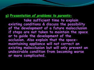 g) Presentation of problems to parents-
take sufficient time to explain
existing conditions & discuss the possibility
of the development of a future malocclusion
if steps are not taken to maintain the space
or to guide the development of the
occlusion. Also explain that the space-
maintaining appliance will not correct an
existing malocclusion but will only prevent an
undesirable condition from becoming worse
or more complicated.
 