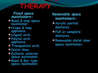 APPLIANCE
THERAPY
Fixed space
maintainers-
Band & loop space
maintainer.
Crown & loop
appliance.
Lingual arch.
Palatal arch
appliance.
Transpalatal arch.
Distal shoe.
Esthetic anterior
space maintainer.
Band & Bar type
space maintainer.
Removable space
maintainers-
Acrylic partial
dentures.
Full or complete
dentures.
Removable distal shoe
space maintainer.
 