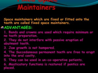 Fixed Space
Maintainers
Space maintainers which are fixed or fitted onto the
teeth are called fixed space maintainers.
ADVANTAGES:
1. Bands and crowns are used which require minimum or
no tooth preparation.
2. They do not interfere with passive eruption of
abutment teeth.
3. Jaw growth is not hampered.
4. The Succedaneous permanent teeth are free to erupt
into the oral cavity.
5. They can be used in un-co-operative patients.
6. Masticatory functions is restored if pontics are
placed.
 