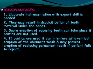 DISADVANTAGES:
1. Elaborate instrumentation with expert skill is
needed.
2. They may result in decalcification of tooth
material under the bands.
3. Supra eruption of opposing teeth can take place if
pontics are not used.
4. If pontics are used it can interfere with vertical
eruption of the abutment tooth & may prevent
eruption of replacing permanent teeth if patient fails
to report.
 