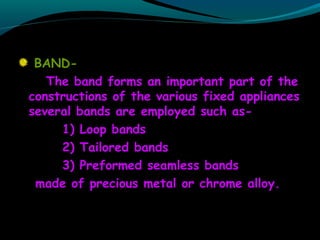 BAND-
The band forms an important part of the
constructions of the various fixed appliances
several bands are employed such as-
1) Loop bands
2) Tailored bands
3) Preformed seamless bands
made of precious metal or chrome alloy.
 