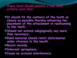 Every band should possess a few ideal
criteria such that-
It should fit the contours of the tooth as
closely as possible,thereby enhancing the
placement of the attachment in relationship
to the tooth.
Should not extend subgingivally any more
than necessary.
Band material should resist deformation
under stresses in the mouth.
Resist tarnish.
Inherent springiness.
Cause no occlusal interference.
 