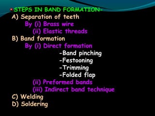 STEPS IN BAND FORMATION-
A) Separation of teeth
By (i) Brass wire
(ii) Elastic threads
B) Band formation
By (i) Direct formation
-Band pinching
-Festooning
-Trimming
-Folded flap
(ii) Preformed bands
(iii) Indirect band technique
C) Welding
D) Soldering
 