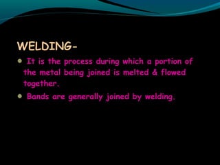 WELDING-
It is the process during which a portion of
the metal being joined is melted & flowed
together.
Bands are generally joined by welding.
 