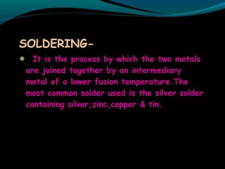 SOLDERING-
It is the process by which the two metals
are joined together by an intermediary
metal of a lower fusion temperature.The
most common solder used is the silver solder
containing silver,zinc,copper & tin.
 