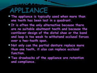 REMOVABLE
APPLIANCE
The appliance is typically used when more than
one tooth has been lost in a quadrant.
It is often the only alternative because there
are no suitable abutment teeth and bacause the
cantilever design of the distal shoe or the band
and loop is too weak to withstand occlusal forces
over a two-tooth span.
Not only can the partial denture replace more
than one tooth, it also can replace occlusal
function.
Two drawbacks of the appliance are retention
and compliance.
 