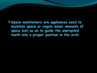 Space maintainers are appliances used to
maintain space or regain minor amounts of
space lost,so as to guide the unerupted
tooth into a proper position in the arch.
 