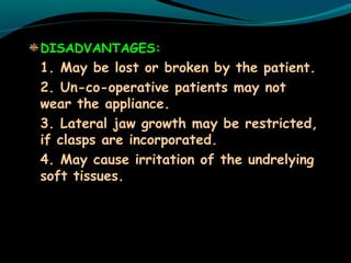 DISADVANTAGES:
1. May be lost or broken by the patient.
2. Un-co-operative patients may not
wear the appliance.
3. Lateral jaw growth may be restricted,
if clasps are incorporated.
4. May cause irritation of the undrelying
soft tissues.
 
