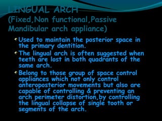 LINGUAL ARCH
(Fixed,Non functional,Passive
Mandibular arch appliance)
Used to maintain the posterior space in
the primary dentition.
The lingual arch is often suggested when
teeth are lost in both quadrants of the
same arch.
Belong to those group of space control
appliances which not only control
anteroposterior movements but also are
capable of controlling & preventing an
arch perimeter distortion,by controlling
the lingual collapse of single tooth or
segments of the arch.
 
