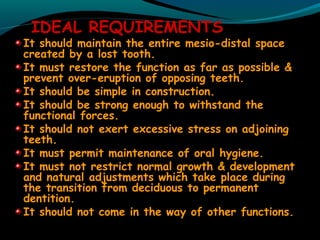 IDEAL REQUIREMENTS
It should maintain the entire mesio-distal space
created by a lost tooth.
It must restore the function as far as possible &
prevent over-eruption of opposing teeth.
It should be simple in construction.
It should be strong enough to withstand the
functional forces.
It should not exert excessive stress on adjoining
teeth.
It must permit maintenance of oral hygiene.
It must not restrict normal growth & development
and natural adjustments which take place during
the transition from deciduous to permanent
dentition.
It should not come in the way of other functions.
 