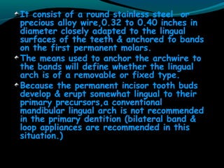 It consist of a round stainless steel or
precious alloy wire,0.32 to 0.40 inches in
diameter closely adapted to the lingual
surfaces of the teeth & anchored to bands
on the first permanent molars.
The means used to anchor the archwire to
the bands will define whether the lingual
arch is of a removable or fixed type.
Because the permanent incisor tooth buds
develop & erupt somewhat lingual to their
primary precursors,a conventional
mandibular lingual arch is not recommended
in the primary dentition (bilateral band &
loop appliances are recommended in this
situation.)
 