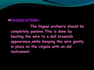 PASSIVATION-
The lingual archwire should be
completely passive.This is done by
heating the wire to a dull brownish
appearance,while keeping the wire gently
in place on the cingula with an old
instrument.
 