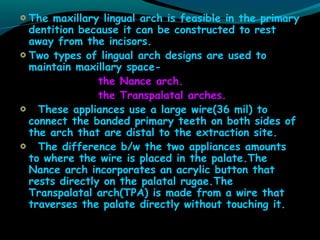 The maxillary lingual arch is feasible in the primary
dentition because it can be constructed to rest
away from the incisors.
Two types of lingual arch designs are used to
maintain maxillary space-
the Nance arch.
the Transpalatal arches.
These appliances use a large wire(36 mil) to
connect the banded primary teeth on both sides of
the arch that are distal to the extraction site.
The difference b/w the two appliances amounts
to where the wire is placed in the palate.The
Nance arch incorporates an acrylic button that
rests directly on the palatal rugae.The
Transpalatal arch(TPA) is made from a wire that
traverses the palate directly without touching it.
 