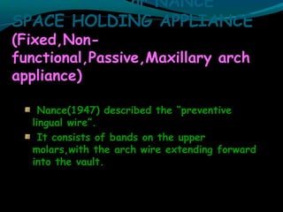 NANCE ARCH or NANCE
SPACE HOLDING APPLIANCE
(Fixed,Non-
functional,Passive,Maxillary arch
appliance)
Nance(1947) described the “preventive
lingual wire”.
It consists of bands on the upper
molars,with the arch wire extending forward
into the vault.
 