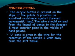 CONSTRUCTION-
 The acrylic button is present on the
slope of the palate & provides an
excellent resistance against forward
movement(U loop).The wire should extend
from the lingual of bands to the deepest
& most anterior point in the middle of
hard palate.
 ‘U’ bend is given in the wire for the
retention of the acrylic 1-2mm away
from the soft tissue.
 