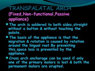TRANSPALATAL ARCH
(Fixed,Non-functional,Passive
appliance)
The arch is soldered to both sides,straight
without a button & without touching the
palate.
The basis of the appliance is that the
migration & rotation is caused by rotation
around the lingual root.By preventing
this,space loss is prevented by the
appliance.
Cross arch anchorage can be used if only
one of the primary molars is lost & both the
permanent molars are erupted.
 