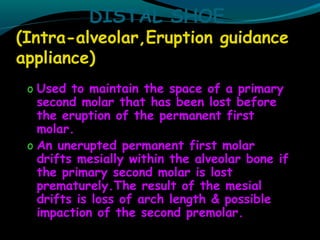 DISTAL SHOE
(Intra-alveolar,Eruption guidance
appliance)
o Used to maintain the space of a primary
second molar that has been lost before
the eruption of the permanent first
molar.
o An unerupted permanent first molar
drifts mesially within the alveolar bone if
the primary second molar is lost
prematurely.The result of the mesial
drifts is loss of arch length & possible
impaction of the second premolar.
 