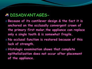 DISADVANTAGES-
o Because of its cantilever design & the fact it is
anchored on the occlusally convergent crown of
the primary first molar,the appliance can replace
only a single tooth & is somewhat fragile.
o No occlusal function is restored because of this
lack of strength.
o Histologic examination shows that complete
epithelialization does not occur after placement
of the appliance.
 
