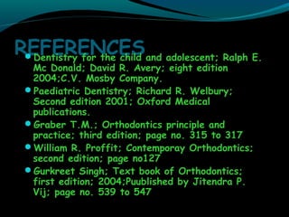 REFERENCESDentistry for the child and adolescent; Ralph E.
Mc Donald; David R. Avery; eight edition
2004;C.V. Mosby Company.
Paediatric Dentistry; Richard R. Welbury;
Second edition 2001; Oxford Medical
publications.
Graber T.M.; Orthodontics principle and
practice; third edition; page no. 315 to 317
William R. Proffit; Contemporay Orthodontics;
second edition; page no127
Gurkreet Singh; Text book of Orthodontics;
first edition; 2004;Puublished by Jitendra P.
Vij; page no. 539 to 547
 