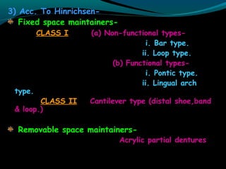 3) Acc. To Hinrichsen-
Fixed space maintainers-
CLASS I (a) Non-functional types-
i. Bar type.
ii. Loop type.
(b) Functional types-
i. Pontic type.
ii. Lingual arch
type.
CLASS II Cantilever type (distal shoe,band
& loop.)
Removable space maintainers-
Acrylic partial dentures
 