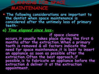 PLANNING FOR SPACE
MAINTENANCE
The following considerations are important to
the dentist when space maintenance is
considered after the untimely loss of primary
teeth-
a) Time elapsed since loss-
if space closure
occurs,it usually takes place during the first 6
months after the extraction.When a primary
tooth is removed & all factors indicate the
need for space maintenance,it is best to insert
an appliance as soon as possible after the
extraction.Often the best approach,if
possible,is to fabricate an appliance before the
extraction & deliver it at the extraction
appointment.
 