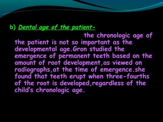 b) Dental age of the patient-
the chronologic age of
the patient is not so important as the
developmental age.Gron studied the
emergence of permanent teeth based on the
amount of root development,as viewed on
radiographs,at the time of emergence.she
found that teeth erupt when three-fourths
of the root is developed,regardless of the
child’s chronologic age.
 