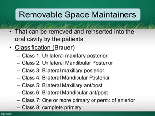 Removable Space Maintainers
• That can be removed and reinserted into the
oral cavity by the patients
• Classification (Brauer)
– Class 1: Unilateral maxillary posterior
– Class 2: Unilateral Mandibular Posterior
– Class 3: Bilateral maxillary posterior
– Class 4: Bilateral Mandibular Posterior
– Class 5: Bilateral Maxillary ant/post
– Class 6: Bilateral Mandibular ant/post
– Class 7: One or more primary or perm: of anterior
– Class 8: complete primary
 