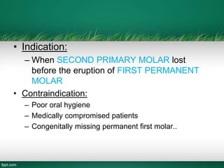 • Indication:
– When SECOND PRIMARY MOLAR lost
before the eruption of FIRST PERMANENT
MOLAR
• Contraindication:
– Poor oral hygiene
– Medically compromised patients
– Congenitally missing permanent first molar..
 
